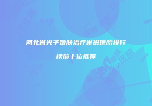 河北省光子嫩肤治疗雀斑医院排行榜前十位推荐