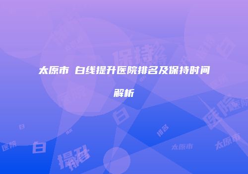 太原市疍白线提升医院排名及保持时间解析