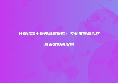 长春绍信中医皮肤病医院：专业皮肤病治疗与美容整形服务
