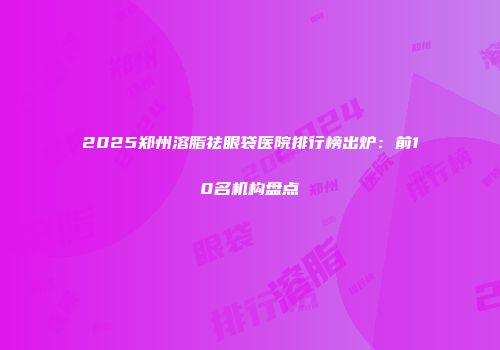 2025郑州溶脂祛眼袋医院排行榜出炉：前10名机构盘点