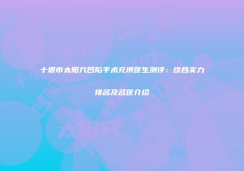 十堰市太阳穴凹陷手术充填医生测评：综合实力排名及名医介绍