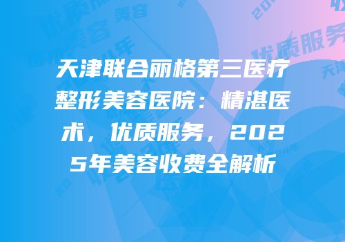 天津联合丽格第三医疗整形美容医院：精湛医术，优质服务，2025年美容收费全解析