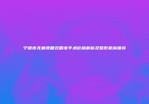 宁德市无痕翘睫双眼皮手术价格解析及整形机构推荐