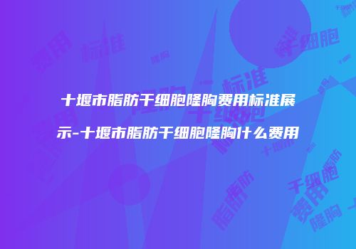 十堰市脂肪干细胞隆胸费用标准展示-十堰市脂肪干细胞隆胸什么费用