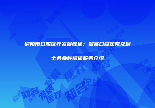 铜陵市口腔医疗发展综述：知名口腔医院及瑞士合金种植体服务介绍