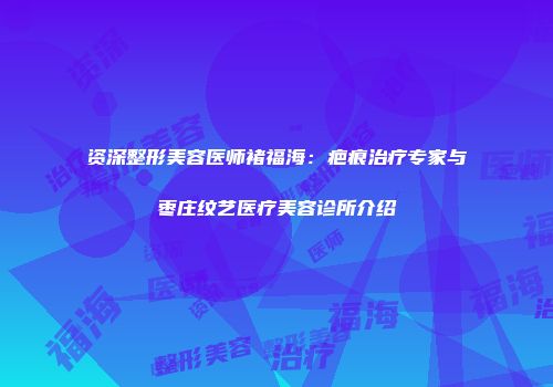 资深整形美容医师褚福海：疤痕治疗专家与枣庄纹艺医疗美容诊所介绍