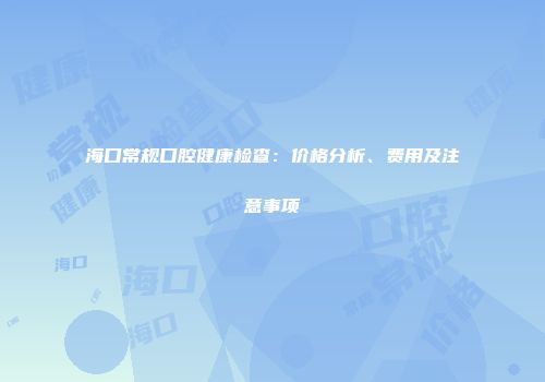 海口常规口腔健康检查：价格分析、费用及注意事项