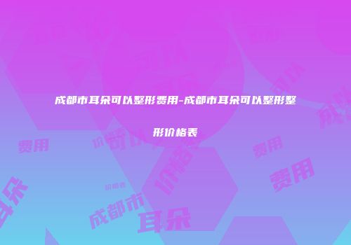 成都市耳朵可以整形费用-成都市耳朵可以整形整形价格表