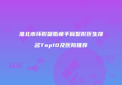 淮北市环形吸脂瘦手臂整形医生排名Top10及医院推荐