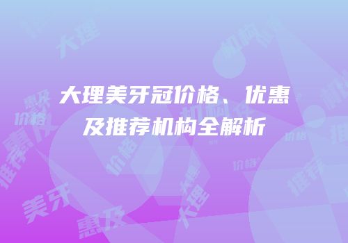 大理美牙冠价格、优惠及推荐机构全解析