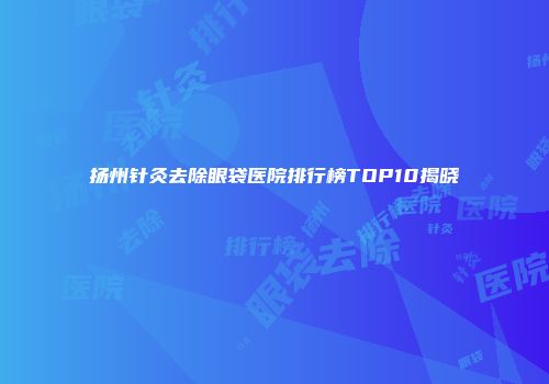 扬州针灸去除眼袋医院排行榜TOP10揭晓