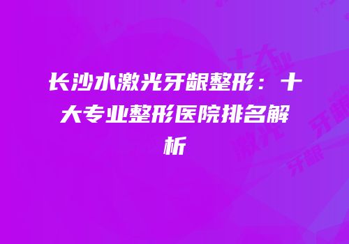 长沙水激光牙龈整形：十大专业整形医院排名解析