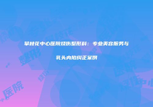 攀枝花中心医院烧伤整形科：专业美容服务与乳头内陷纠正案例