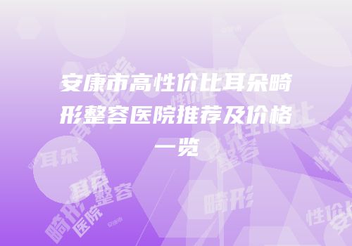 安康市高性价比耳朵畸形整容医院推荐及价格一览
