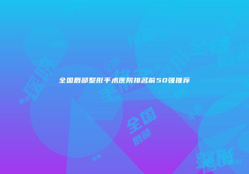 全国唇部整形手术医院排名前50强推荐