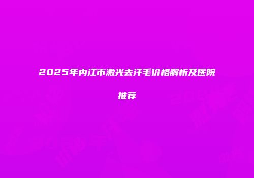 2025年内江市激光去汗毛价格解析及医院推荐
