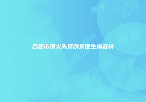 合肥市顶尖头顶脱发医生排名榜