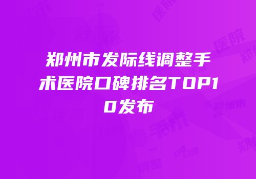 郑州市发际线调整手术医院口碑排名TOP10发布