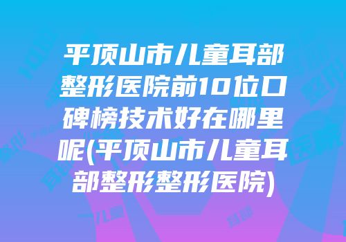 平顶山市儿童耳部整形医院前10位口碑榜技术好在哪里呢(平顶山市儿童耳部整形整形医院)