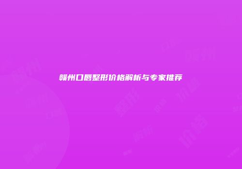 赣州口唇整形价格解析与专家推荐