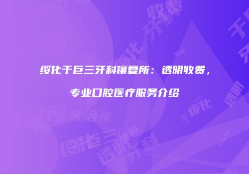 绥化于巨三牙科镶复所：透明收费，专业口腔医疗服务介绍