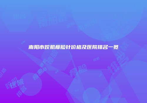 南阳市咬肌瘦脸针价格及医院排名一览