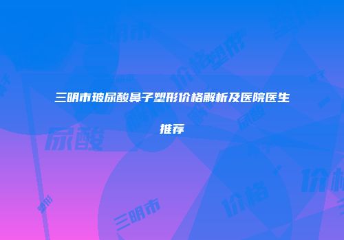 三明市玻尿酸鼻子塑形价格解析及医院医生推荐