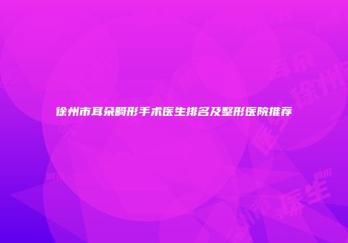 徐州市耳朵畸形手术医生排名及整形医院推荐