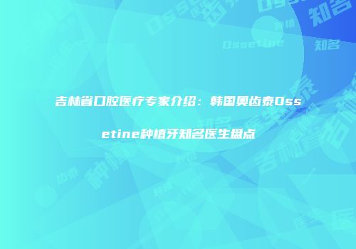 吉林省口腔医疗专家介绍：韩国奥齿泰Ossetine种植牙知名医生盘点