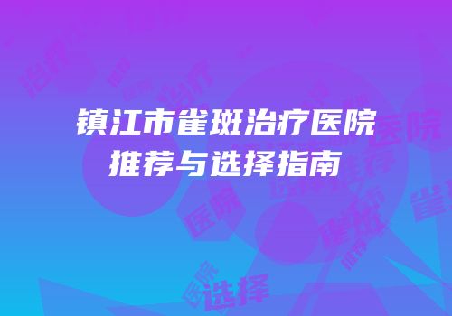 镇江市雀斑治疗医院推荐与选择指南
