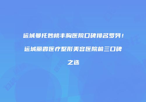运城曼托妙桃丰胸医院口碑排名罗列！运城丽霞医疗整形美容医院前三口碑之选