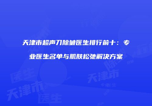 天津市超声刀除皱医生排行前十：专业医生名单与肌肤松弛解决方案