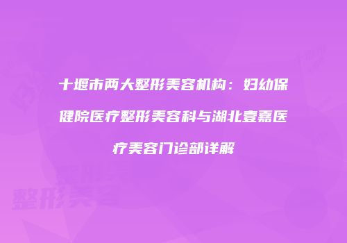 十堰市两大整形美容机构：妇幼保健院医疗整形美容科与湖北壹嘉医疗美容门诊部详解