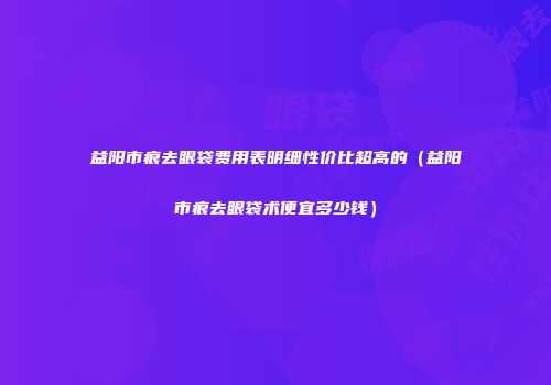 益阳市痕去眼袋费用表明细性价比超高的（益阳市痕去眼袋术便宜多少钱）