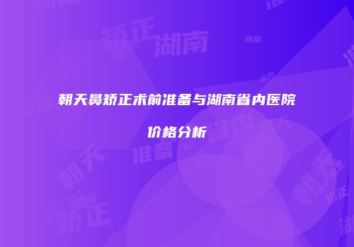 朝天鼻矫正术前准备与湖南省内医院价格分析