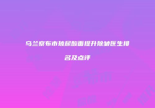 乌兰察布市玻尿酸面提升除皱医生排名及点评