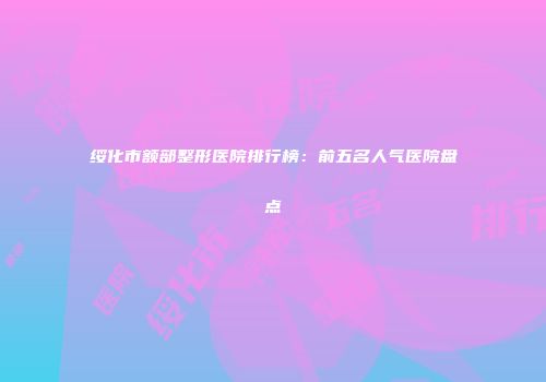 绥化市额部整形医院排行榜：前五名人气医院盘点