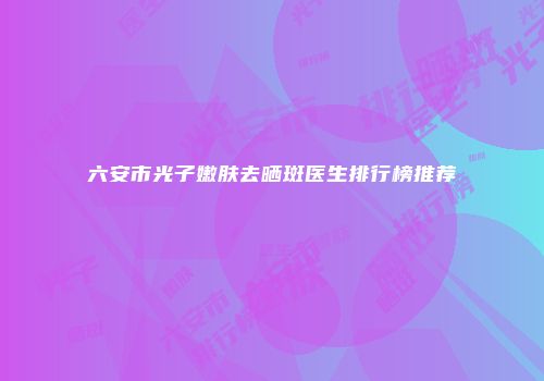 六安市光子嫩肤去晒斑医生排行榜推荐