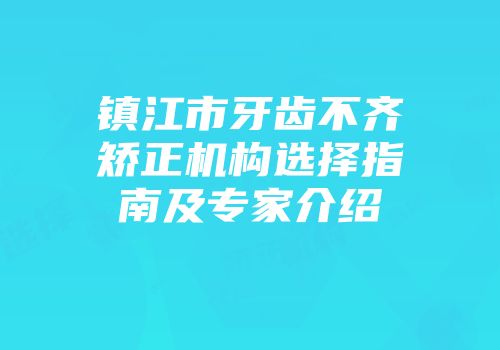 镇江市牙齿不齐矫正机构选择指南及专家介绍