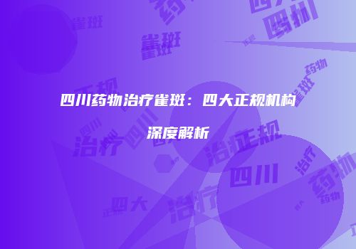 四川药物治疗雀斑：四大正规机构深度解析