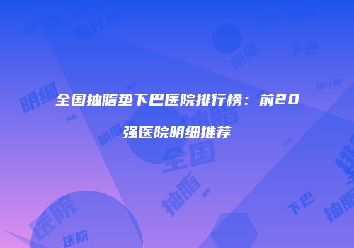 全国抽脂垫下巴医院排行榜：前20强医院明细推荐
