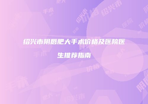 绍兴市阴唇肥大手术价格及医院医生推荐指南