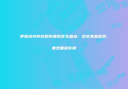 呼和浩特市微整形瘦脸医生盘点：塑造美丽脸型，重塑面部轮廓