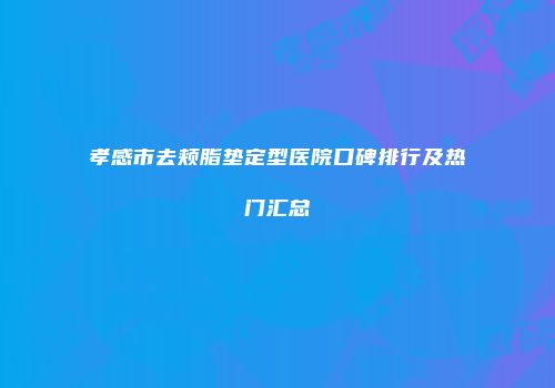孝感市去颊脂垫定型医院口碑排行及热门汇总