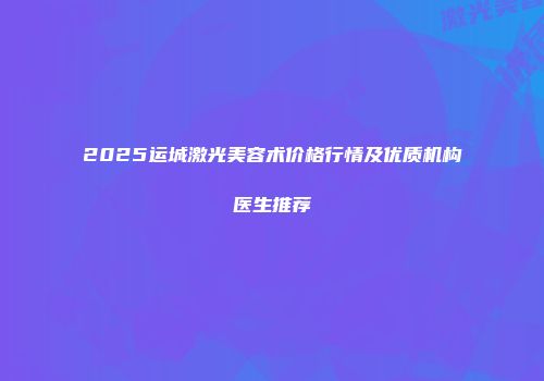 2025运城激光美容术价格行情及优质机构医生推荐