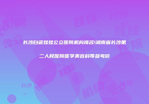 长沙白瓷娃娃公立医院机构排名!湖南省长沙第二人民医院医学美容科等参考价