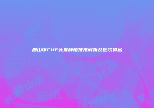 眉山市FUE头发种植技术解析及医院排名