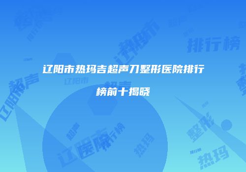 辽阳市热玛吉超声刀整形医院排行榜前十揭晓