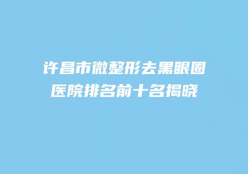 许昌市微整形去黑眼圈医院排名前十名揭晓
