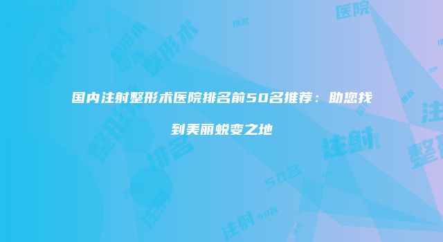 国内注射整形术医院排名前50名推荐：助您找到美丽蜕变之地